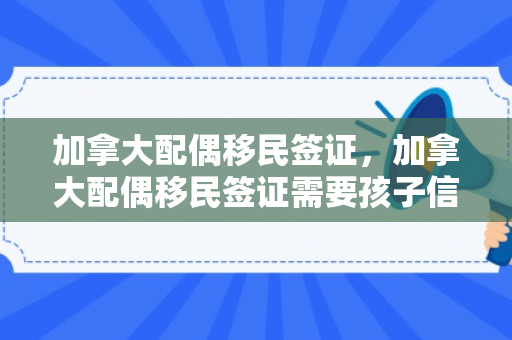 加拿大配偶移民签证，加拿大配偶移民签证需要孩子信息吗