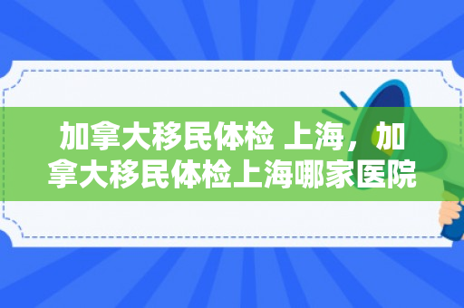 加拿大移民体检 上海，加拿大移民体检上海哪家医院好