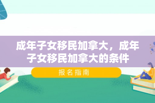 成年子女移民加拿大，成年子女移民加拿大的条件