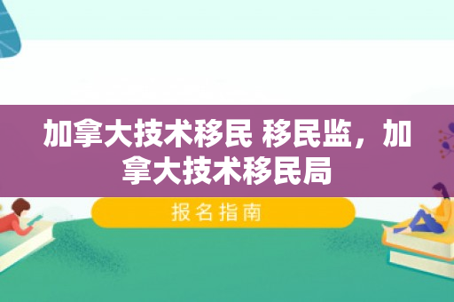 加拿大技术移民 移民监，加拿大技术移民局