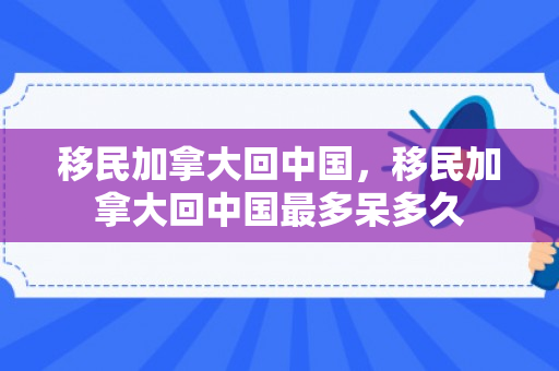 移民加拿大回中国，移民加拿大回中国最多呆多久