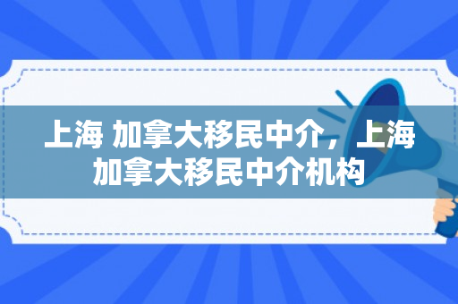 上海 加拿大移民中介，上海加拿大移民中介机构