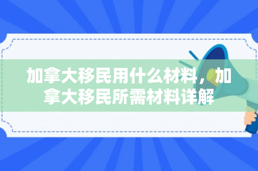 加拿大移民用什么材料，加拿大移民所需材料详解