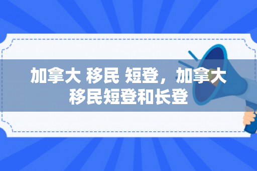 加拿大 移民 短登，加拿大移民短登和长登