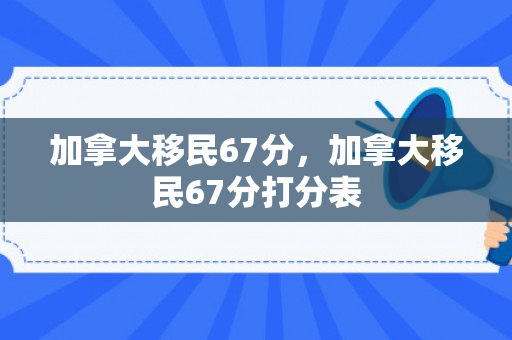 加拿大移民67分，加拿大移民67分打分表
