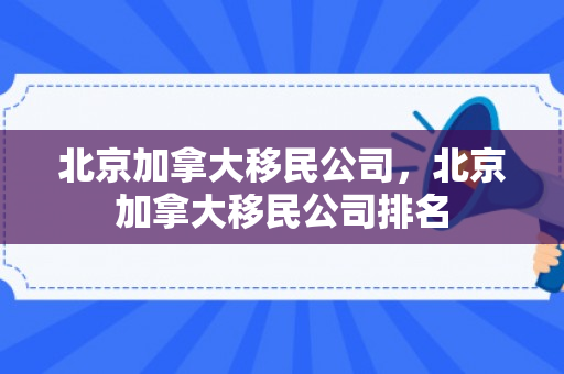 北京加拿大移民公司，北京加拿大移民公司排名