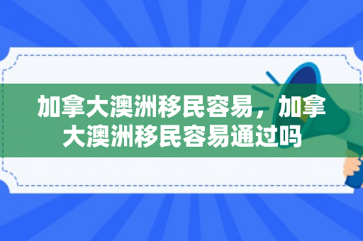 加拿大澳洲移民容易，加拿大澳洲移民容易通过吗