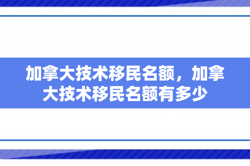 加拿大技术移民名额，加拿大技术移民名额有多少