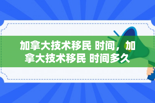 加拿大技术移民 时间，加拿大技术移民 时间多久
