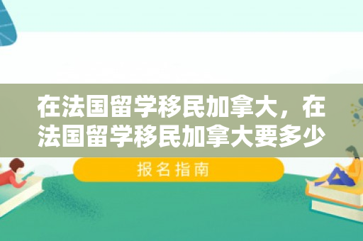 在法国留学移民加拿大，在法国留学移民加拿大要多少钱