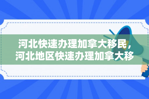 河北快速办理加拿大移民，河北地区快速办理加拿大移民的途径与策略