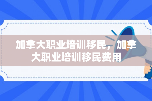 加拿大职业培训移民，加拿大职业培训移民费用