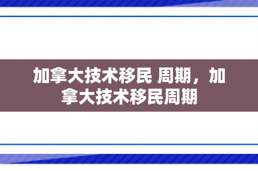 加拿大技术移民 周期，加拿大技术移民周期