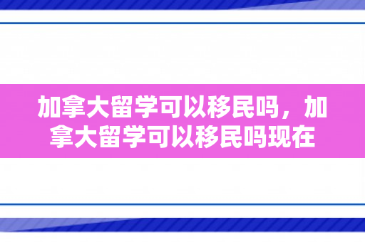 加拿大留学可以移民吗，加拿大留学可以移民吗现在