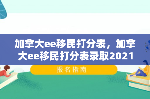 加拿大ee移民打分表，加拿大ee移民打分表录取2021
