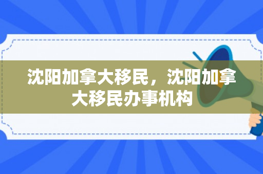 沈阳加拿大移民，沈阳加拿大移民办事机构