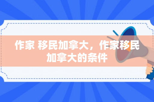 作家 移民加拿大，作家移民加拿大的条件