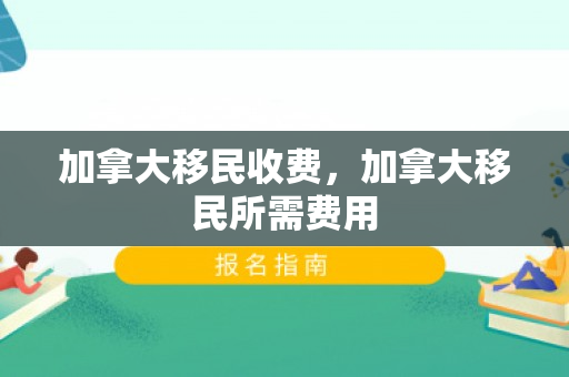 加拿大移民收费，加拿大移民所需费用