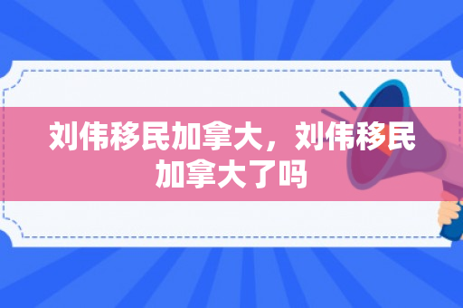 刘伟移民加拿大，刘伟移民加拿大了吗