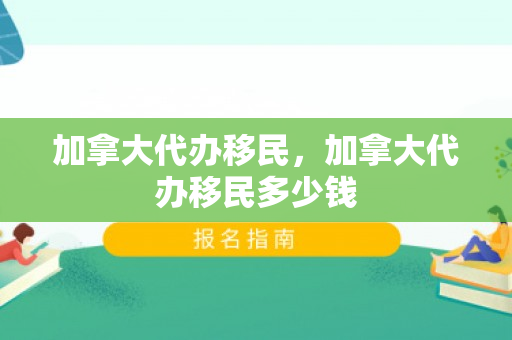 加拿大代办移民，加拿大代办移民多少钱