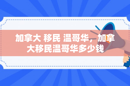 加拿大 移民 温哥华，加拿大移民温哥华多少钱