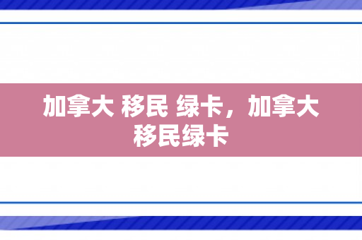加拿大 移民 绿卡，加拿大移民绿卡