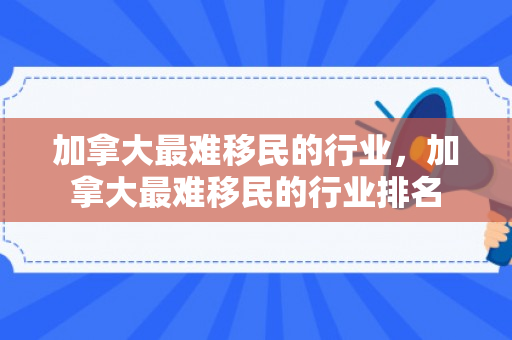 加拿大最难移民的行业，加拿大最难移民的行业排名