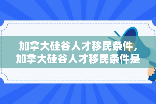 加拿大硅谷人才移民条件，加拿大硅谷人才移民条件是什么