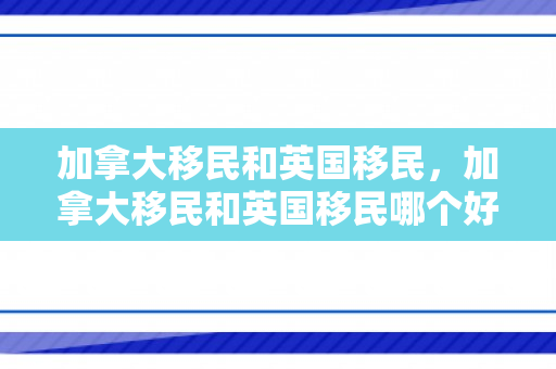 加拿大移民和英国移民，加拿大移民和英国移民哪个好