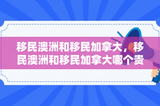 移民澳洲和移民加拿大，移民澳洲和移民加拿大哪个贵