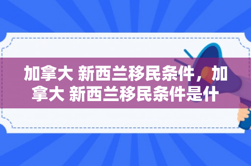 加拿大 新西兰移民条件，加拿大 新西兰移民条件是什么