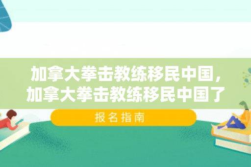 加拿大拳击教练移民中国，加拿大拳击教练移民中国了吗