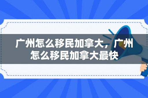 广州怎么移民加拿大，广州怎么移民加拿大最快