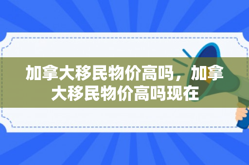 加拿大移民物价高吗，加拿大移民物价高吗现在