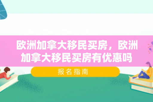 欧洲加拿大移民买房，欧洲加拿大移民买房有优惠吗