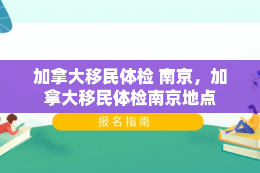 加拿大移民体检 南京，加拿大移民体检南京地点