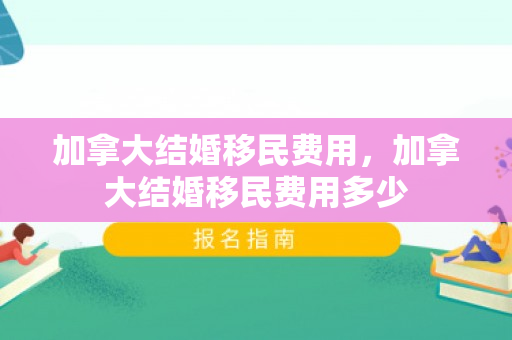 加拿大结婚移民费用，加拿大结婚移民费用多少