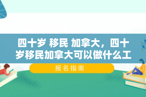 四十岁 移民 加拿大，四十岁移民加拿大可以做什么工作