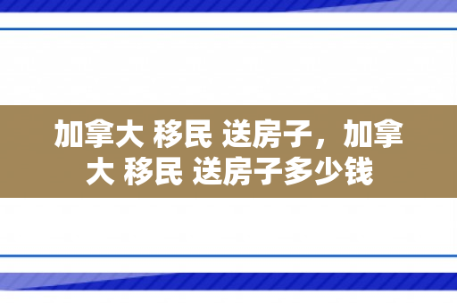加拿大 移民 送房子，加拿大 移民 送房子多少钱