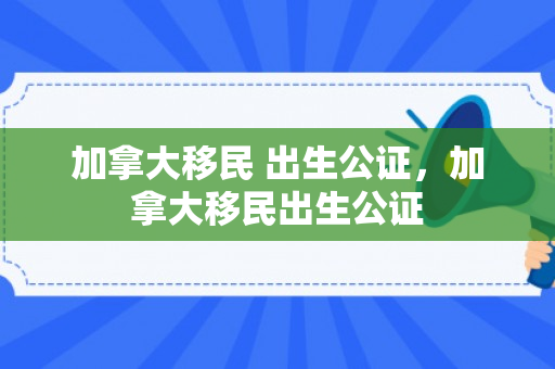 加拿大移民 出生公证，加拿大移民出生公证