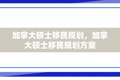 加拿大硕士移民规划，加拿大硕士移民规划方案