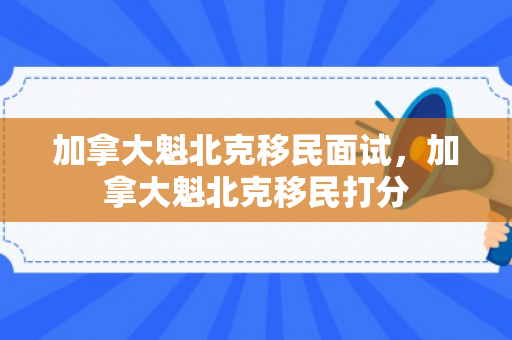 加拿大魁北克移民面试，加拿大魁北克移民打分