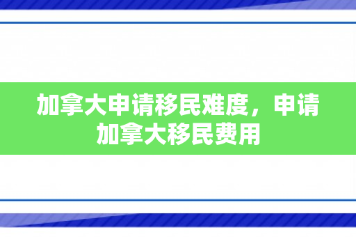 加拿大申请移民难度，申请加拿大移民费用