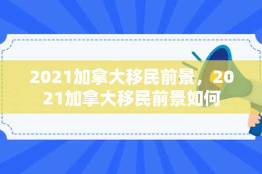 2021加拿大移民前景，2021加拿大移民前景如何