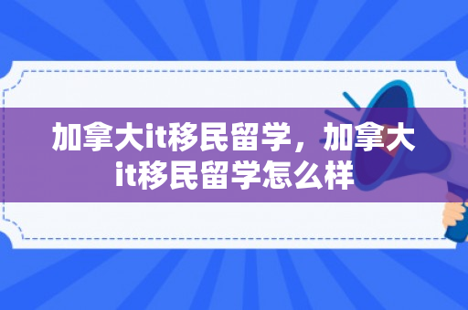 加拿大it移民留学，加拿大it移民留学怎么样