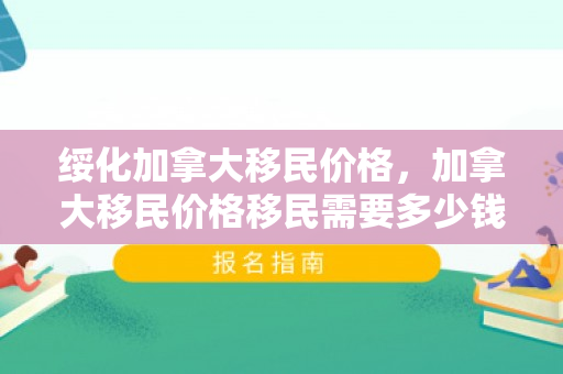 绥化加拿大移民价格，加拿大移民价格移民需要多少钱