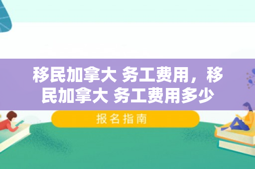 移民加拿大 务工费用，移民加拿大 务工费用多少