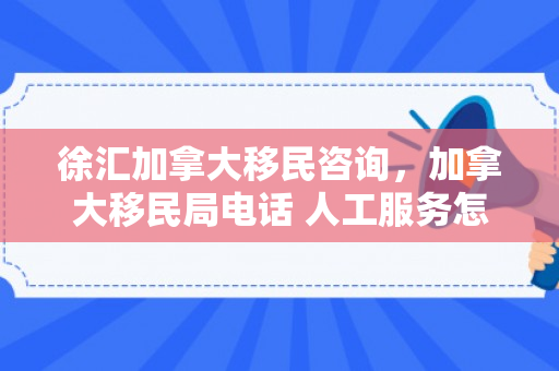徐汇加拿大移民咨询，加拿大移民局电话 人工服务怎么打