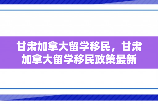 甘肃加拿大留学移民，甘肃加拿大留学移民政策最新