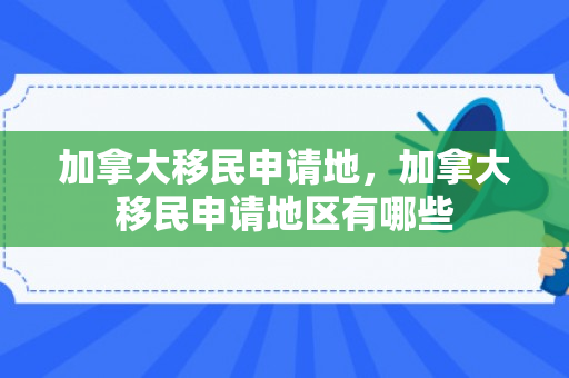 加拿大移民申请地，加拿大移民申请地区有哪些